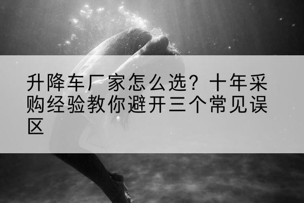 汉滨升降车厂家-怎么选?十年采购经验教你避开三个常见误区