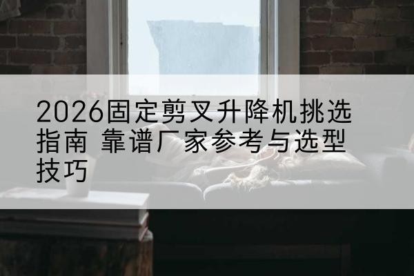 汉滨固定剪叉升降机厂家推荐-2026固定剪叉升降机挑选指南 靠谱厂家参考与选型技巧