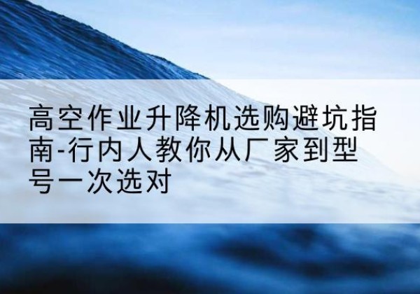 汉滨升降平台厂家-高空作业升降机选购避坑指南-行内人教你从厂家到型号一次选对