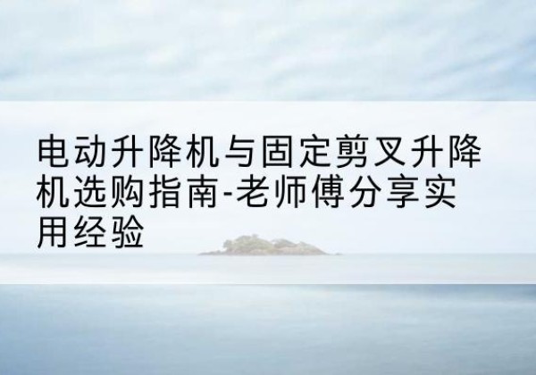 汉滨电动升降机怎么选-电动升降机与固定剪叉升降机选购指南-老师傅分享实用经验