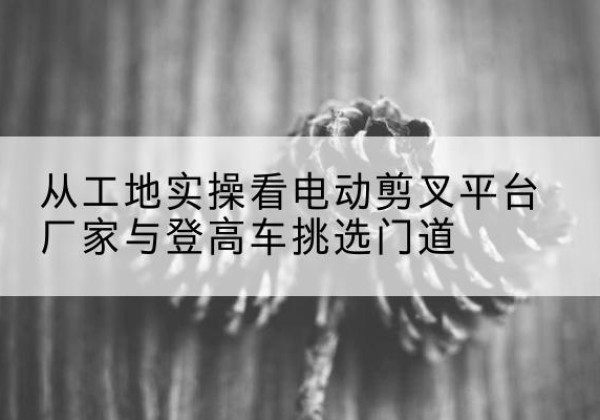 汉滨电动剪叉升降平台厂家-从工地实操看电动剪叉平台厂家与登高车挑选门道