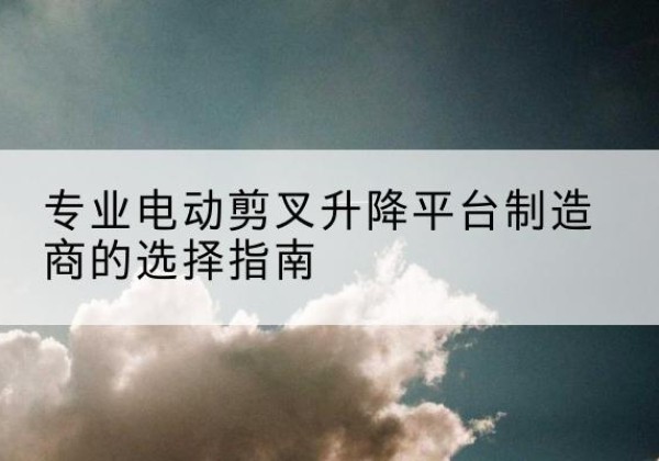 汉滨电动剪叉升降平台厂家-专业电动剪叉升降平台制造商的选择指南