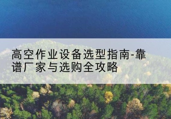 汉滨升降车厂家-高空作业设备选型指南-靠谱厂家与选购全攻略